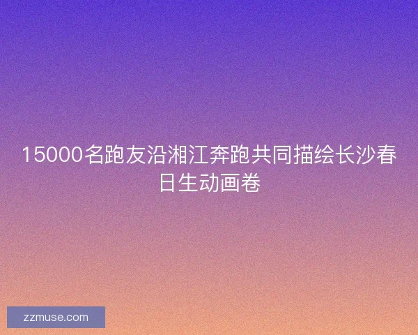 15000名跑友沿湘江奔跑共同描绘长沙春日生动画卷